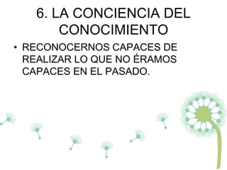 6. LA CONCIENCIA DEL
CONOCIMIENTO
• RECONOCERNOS CAPACES DE
REALIZAR LO QUE NO ÉRAMOS
CAPACES EN EL PASADO.
 