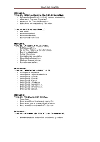 COACHING MUNDIAL
MODULO 8.
TEMA 13. ESPECIALIDAD EN COACHING EDUCATIVO
- Diferencias Coaching individual, equipos y educativo
- ¿Qué es el Coaching Educativo?
- Objetivos del Coaching Educativo
- Competencias en Coaching Educativo.
TEMA 14 FASES DE DESARROLLO
- Los bebes
- Educación Infantil
- Educación Primaria
- Educación Secundaria
MÓDULO 9.
TEMA 15. LA ESCUELA Y LA FAMILIA.
- Estilos educativos.
- La familia, Modelos y Características.
- Barreras educativas.
- Retos Educativos.
- Competencias parentales.
- Necesidades Educativas.
- Modelos de aprendizaje.
- Escuela para padres.
MODULO 10
TEMA 16. INTELIGENCIAS MULTIPLES
- Inteligencia lingüística
- Inteligencia Lógico-matemática.
- Inteligencia Espacial.
- Inteligencia Espacial.
- Inteligencia Musical.
- Inteligencia Cinestésica
- Inteligencia Interpersonal.
- Inteligencia Intrapersonal.
- Inteligencia Natural.
MODULO 11
TEMA 17. PROGRAMACION MENTAL
- Sugestión
- Programación en la etapa de gestación.
- Programas que se graban desde el parto.
- Programación mientras el niño duerme.
MODULO 13.
TEMA 18. ORIENTACIÓN EDUCATIVA CON COACHING
- Herramientas de elección de pre-carrera y carrera.
 