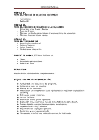 COACHING MUNDIAL
MÓDULO 14.
TEMA 19. PROCESO DE COACHING EDUCATIVO
- Herramientas
- Evaluación
MÓDULO 15.
TEMA 20. COACHING DE EQUIPOS EN LA EDUCACIÓN
- Diferencias entre Grupo y Equipo.
- Tipos de Grupos.
- Técnicas y métodos para mejorar el funcionamiento de un equipo.
- Técnicas de desarrollo de equipo.
MÓDULO 15.
TEMA 21. TEAMBUILDING
- Aprendizaje experiencial.
- Outdoor Training.
- Indoor Training.
- Dinámicas de integración.
NUMERO DE HORAS: 300 horas divididas en:
- Clases
- Actividades extraescolares
- Talleres en línea.
MODALIDAD:
Presencial con sesiones online complementarias.
REQUISITOS PARA LA CERTIFICACIÓN:
o Puntualidad a las actividades del programa.
o Asistencia a todos los módulos.
o Plan de Acción terminado.
o Práctica con un compañero de clase y personas que requieran un proceso de
Coaching.
o Entrega de tareas y reportes.
o Lectura de libros.
o Evaluación escrita grupal y personal.
o Evaluación final, desarrollo y manejo de las habilidades como Coach.
o Trabajo basado en preguntas poderosas y su aplicación.
o Supervisión de trabajo personal.
o Seguimiento de su proyecto personal.
o Contención y apoyo personalizado.
o Sin adeudos económicos y materiales propios del diplomado.
 