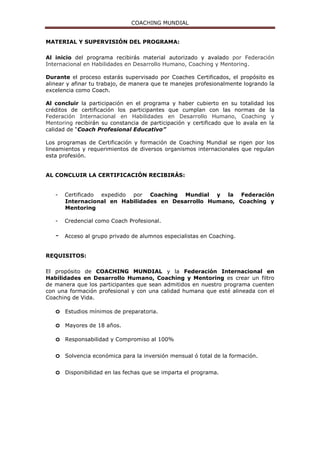 COACHING MUNDIAL
MATERIAL Y SUPERVISIÓN DEL PROGRAMA:
Al inicio del programa recibirás material autorizado y avalado por Federación
Internacional en Habilidades en Desarrollo Humano, Coaching y Mentoring.
Durante el proceso estarás supervisado por Coaches Certificados, el propósito es
alinear y afinar tu trabajo, de manera que te manejes profesionalmente logrando la
excelencia como Coach.
Al concluir la participación en el programa y haber cubierto en su totalidad los
créditos de certificación los participantes que cumplan con las normas de la
Federación Internacional en Habilidades en Desarrollo Humano, Coaching y
Mentoring recibirán su constancia de participación y certificado que lo avala en la
calidad de “Coach Profesional Educativo”
Los programas de Certificación y formación de Coaching Mundial se rigen por los
lineamientos y requerimientos de diversos organismos internacionales que regulan
esta profesión.
AL CONCLUIR LA CERTIFICACIÓN RECIBIRÁS:
- Certificado expedido por Coaching Mundial y la Federación
Internacional en Habilidades en Desarrollo Humano, Coaching y
Mentoring
- Credencial como Coach Profesional.
- Acceso al grupo privado de alumnos especialistas en Coaching.
REQUISITOS:
El propósito de COACHING MUNDIAL y la Federación Internacional en
Habilidades en Desarrollo Humano, Coaching y Mentoring es crear un filtro
de manera que los participantes que sean admitidos en nuestro programa cuenten
con una formación profesional y con una calidad humana que esté alineada con el
Coaching de Vida.
o Estudios mínimos de preparatoria.
o Mayores de 18 años.
o Responsabilidad y Compromiso al 100%
o Solvencia económica para la inversión mensual ó total de la formación.
o Disponibilidad en las fechas que se imparta el programa.
 