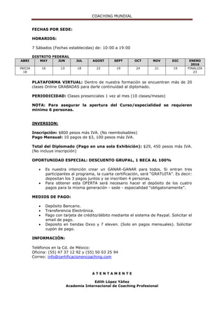 COACHING MUNDIAL
FECHAS POR SEDE:
HORARIOS:
7 Sábados (Fechas establecidas) de: 10:00 a 19:00
DISTRITO FEDERAL
ABRI MAY JUN JUL AGOST SEPT OCT NOV DIC ENERO
2016
INICIA
18
16 13 18 22 19 24 21 19 FINALIZA
23
PLATAFORMA VIRTUAL: Dentro de nuestra formación se encuentran más de 20
clases Online GRABADAS para darle continuidad al diplomado.
PERIODICIDAD: Clases presenciales 1 vez al mes (10 clases/meses)
NOTA: Para asegurar la apertura del Curso/especialidad se requieren
mínimo 6 personas.
INVERSION:
Inscripción: $800 pesos más IVA. (No reembolsables)
Pago Mensual: 10 pagos de $3, 100 pesos más IVA.
Total del Diplomado (Pago en una sola Exhibición): $29, 450 pesos más IVA.
(No incluye inscripción)
OPORTUNIDAD ESPECIAL: DESCUENTO GRUPAL, 1 BECA AL 100%
 Es nuestra intención crear un GANAR-GANAR para todos. Si entran tres
participantes al programa, la cuarta certificación, será “GRATUITA”. Es decir:
depositan los 3 pagos juntos y se inscriben 4 personas.
 Para obtener esta OFERTA será necesario hacer el depósito de los cuatro
pagos para la misma generación - sede - especialidad “obligatoriamente”.
MEDIOS DE PAGO:
 Depósito Bancario.
 Transferencia Electrónica.
 Pago con tarjeta de crédito/débito mediante el sistema de Paypal. Solicitar el
email de pago.
 Deposito en tiendas Oxxo y 7 eleven. (Solo en pagos mensuales). Solicitar
cupón de pago.
INFORMACIÓN:
Teléfonos en la Cd. de México:
Oficina: (55) 47 37 12 92 y (55) 50 03 25 94
Correo: info@certificacionencoaching.com
A T E N T A M E N T E
Edith López Yáñez
Academia Internacional de Coaching Profesional
 