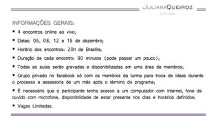 INFORMAÇÕES GERAIS:
 4 encontros online ao vivo;
 Datas: 05, 08, 12 e 15 de dezembro;
 Horário dos encontros: 20h de Brasília;
 Duração de cada encontro: 90 minutos (pode passar um pouco);
 Todas as aulas serão gravadas e disponibilizadas em uma área de membros;
 Grupo privado no facebook só com os membros da turma para troca de ideas durante
o processo e assessoria de um mês após o término do programa;
 É necessário que o participante tenha acesso a um computador com internet, fone de
ouvido com microfone, disponibilidade de estar presente nos dias e horários definidos;
 Vagas Limitadas.
 