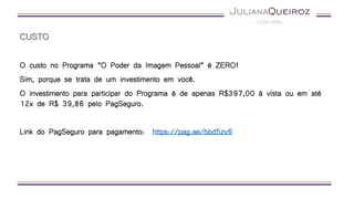 CUSTO
O custo no Programa “O Poder da Imagem Pessoal” é ZERO!
Sim, porque se trata de um investimento em você.
O investimento para participar do Programa é de apenas R$397,00 à vista ou em até
12x de R$ 39,86 pelo PagSeguro.
Link do PagSeguro para pagamento: https://pag.ae/bbd5zv6
 