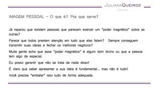 IMAGEM PESSOAL – O que é? Pra que serve?
Já reparou que existem pessoas que parecem exercer um “poder magnético” sobre as
outras?
Parece que todos prestam atenção em tudo que elas falam? Sempre conseguem
transmitir suas ideias e fechar os melhores negócios?
Muita gente acha que esse “poder magnético” é algum dom divino ou que a pessoa
tem algo de especial.
Eu posso garantir que não se trata de nada disso!
É claro que saber apresentar a sua ideia é fundamental… mas não é tudo!
Você precisa “embalar” isso tudo de forma adequada.
 