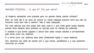 IMAGEM PESSOAL – O que é? Pra que serve?
Já imaginou apresentar uma proposta para um grande cliente usando chinelos?
Bom, se você não é do ramo de turismo ou vende calçados praianos acho que não vai
funcionar muito bem não é mesmo? Não é nada adequado.
Por mais absurdo que isso possa soar para você é o que muita gente acaba fazendo
quando tenta oferecer seus produtos ou serviços para os clientes em potencial.
A verdade é que somos julgados o tempo todo pelas nossas atitudes e principalmente
pela forma como nos vestimos.
E a forma como nos vestimos deve estar diretamente ligada a nossa essência.
Sim, devemos nos vestir de acordo com o que somos, acreditamos e o que queremos
comunicar ao mundo.
 