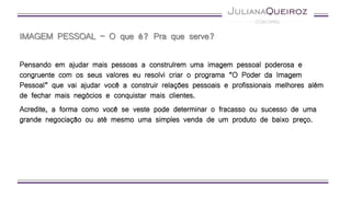 IMAGEM PESSOAL – O que é? Pra que serve?
Pensando em ajudar mais pessoas a construírem uma imagem pessoal poderosa e
congruente com os seus valores eu resolvi criar o programa “O Poder da Imagem
Pessoal” que vai ajudar você a construir relações pessoais e profissionais melhores além
de fechar mais negócios e conquistar mais clientes.
Acredite, a forma como você se veste pode determinar o fracasso ou sucesso de uma
grande negociação ou até mesmo uma simples venda de um produto de baixo preço.
 