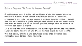Sobre o Programa “O Poder da Imagem Pessoal”
O objetivo desse grupo é auxiliar cada participante a criar uma imagem pessoal de
credibilidade e confiança para melhorar suas relações pessoais e profissionais.
O Programa é todo online, ou seja, teremos 2 encontros semanais durante 2 semanas
num total de 4 encontros, a grande vantagem deste formato é que não importa aonde
você esteja no mundo que vai ser possível que você participe basta ter acesso a um
dispositivo com acesso à Internet.
Ah, e se você não puder comparecer ao vivo durante algum encontro não tem problema,
a gravação estará disponível em uma área de membros segura por login e senha.
Você terá acesso, também, a uma comunidade secreta onde poderemos trocar
informações, sanar dúvidas e fazer networking.
 