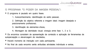 O PROGRAMA “O PODER DA IMAGEM PESSOAL”:
 O programa é pautado em quatro fases:
1. Autoconhecimento: identificação do estilo pessoal;
2. Definição do objetivo referente a imagem ideal: imagem desejada e
posicionamento profissional;
3. Identificação de elementos-chave;
4. Montagem da identidade visual: sinergia entre fase 1, 2 e 3.
 Os encontros consistem de apresentação de conteúdo e aplicação de ferramentas de
autopercepção e alavancagem de resultados;
 Haverá momento de interação com cada participante;
 No final de cada encontro serão atribuídas atividades individuais e extras.
 