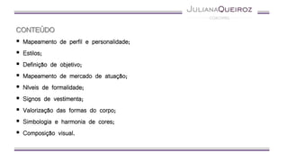 CONTEÚDO
 Mapeamento de perfil e personalidade;
 Estilos;
 Definição de objetivo;
 Mapeamento de mercado de atuação;
 Níveis de formalidade;
 Signos de vestimenta;
 Valorização das formas do corpo;
 Simbologia e harmonia de cores;
 Composição visual.
 