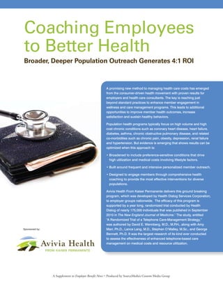 A promising new method to managing health care costs has emerged
from the consumer-driven health movement with proven results for
employers and health care consultants. The key is reaching just
beyond standard practices to enhance member engagement in
wellness and care management programs. This leads to additional
opportunities to improve member health outcomes, increase
satisfaction and sustain healthy behaviors.
Population health programs typically focus on high volume and high
cost chronic conditions such as coronary heart disease, heart failure,
diabetes, asthma, chronic obstructive pulmonary disease, and related
co-morbidities such as chronic pain, obesity, depression, renal failure
and hypertension. But evidence is emerging that shows results can be
optimized when this approach is:
• Broadened to include preference-sensitive conditions that drive
high utilization and medical costs involving lifestyle factors.
• Built around frequent and intensive personalized member outreach.
• Designed to engage members through comprehensive health
coaching to provide the most effective interventions for diverse
populations.
Avivia Health From Kaiser Permanente delivers this ground breaking
program, which was developed by Health Dialog Services Corporation,
to employer groups nationwide. The efficacy of this program is
supported by a year long, randomized trial conducted by Health
Dialog of nearly 175,000 individuals that was published in September
2010 in The New England Journal of Medicine.1
The study, entitled
“A Randomized Trial of a Telephone Care-Management Strategy,”
was authored by David E. Wennberg, M.D., M.P.H., along with Amy
Marr, Ph.D., Lance Lang, M.D., Stephen O’Malley, M.Sc., and George
Bennett, Ph.D. It was the largest research of its kind ever conducted
to assess the effectiveness of enhanced telephone-based care
management on medical costs and resource utilization.
Coaching Employees
to Better Health
Broader, Deeper Population Outreach Generates 4:1 ROI
A Supplement to Employee Benefit News • Produced by SourceMedia’s Custom Media Group
Sponsored by:
 