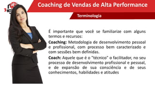 Clique para editar o título mestreCoaching de Vendas de Alta Performance
É importante que você se familiarize com alguns
termos e recursos:
Coaching: Metodologia de desenvolvimento pessoal
e profissional, com processo bem caracterizado e
com sessões bem definidas.
Coach: Aquele que é o "técnico" o facilitador, no seu
processo de desenvolvimento profissional e pessoal,
e de expansão de sua consciência e de seus
conhecimentos, habilidades e atitudes
Terminologia
 