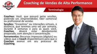 Clique para editar o título mestreCoaching de Vendas de Alta Performance
Coachee: Você, que passará pelas sessões,
podendo ser, empreendedor, líder comercial
ou profissional de vendas
Sessões: "Encontros" ou interações virtuais, à
distância, que teremos uma vez por semana,
durante 4 semanas e para as quais você,
Coachee, deverá estar devidamente
preparado, com atenção e concentração.
Ferramentas: Recursos impressos (digitais) ou
vídeos que o Coach disponibilizará para que o
Coachee avance em seu processo de
Coaching.
Terminologia
 