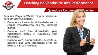 Clique para editar o título mestreCoaching de Vendas de Alta Performance
Quando se Recomenda o Coaching
Para um Pequeno/Médio Empreendedor ou
para um Líder Comercial?
• Quando você encontra dificuldades com a
equipe (recrutamento, seleção, liderança
diária);
• Quando você tem dificuldades para
estabelecer metas e cumpri-las com
eficiência;
• Quando você, empreendedor, acredita ou
percebe, que vem cometendo erros em
excesso na sua atividade;
 
