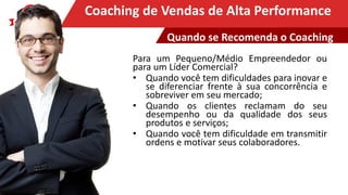 Clique para editar o título mestreCoaching de Vendas de Alta Performance
Para um Pequeno/Médio Empreendedor ou
para um Líder Comercial?
• Quando você tem dificuldades para inovar e
se diferenciar frente à sua concorrência e
sobreviver em seu mercado;
• Quando os clientes reclamam do seu
desempenho ou da qualidade dos seus
produtos e serviços;
• Quando você tem dificuldade em transmitir
ordens e motivar seus colaboradores.
Quando se Recomenda o Coaching
 