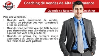 Clique para editar o título mestreCoaching de Vendas de Alta Performance
Para um Vendedor?
• Quando você, profissional de vendas,
acredita ou percebe que vem cometendo
erros em excesso;
• Quando você percebe que lhe falta tempo
para desenvolver suas atividades atuais ou
aquelas que você desejaria fazer;
• Quando os prazos lhe parecem muito
apertados e as tarefas são adiadas ou não
são feitas como você gostaria;
Quando se Recomenda o Coaching
 