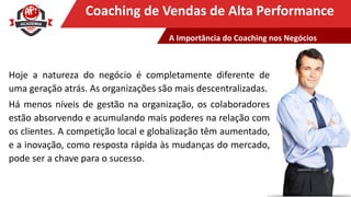 Clique para editar o título mestreCoaching de Vendas de Alta Performance
Hoje a natureza do negócio é completamente diferente de
uma geração atrás. As organizações são mais descentralizadas.
Há menos níveis de gestão na organização, os colaboradores
estão absorvendo e acumulando mais poderes na relação com
os clientes. A competição local e globalização têm aumentado,
e a inovação, como resposta rápida às mudanças do mercado,
pode ser a chave para o sucesso.
A Importância do Coaching nos Negócios
 