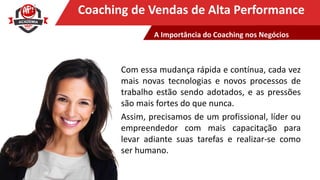 Clique para editar o título mestreCoaching de Vendas de Alta Performance
Com essa mudança rápida e contínua, cada vez
mais novas tecnologias e novos processos de
trabalho estão sendo adotados, e as pressões
são mais fortes do que nunca.
Assim, precisamos de um profissional, líder ou
empreendedor com mais capacitação para
levar adiante suas tarefas e realizar-se como
ser humano.
A Importância do Coaching nos Negócios
 