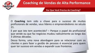Clique para editar o título mestreCoaching de Vendas de Alta Performance
O Coaching tem sido a chave para o sucesso de muitos
profissionais de vendas, seus líderes e empreendedores no século
21.
E por que isto tem acontecido? – Porque o papel do profissional
que vende ou que faz negócios mudou radicalmente ao longo das
3 últimas décadas.
Dessa forma, uma nova abordagem para se relacionar com os
clientes e para fazer a gestão de pessoas é essencial para quem
quer ter sucesso em vendas e expandir suas fronteiras.
Por Que Você Precisa do Coaching?
 