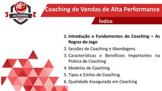 Clique para editar o título mestre
Coaching de Vendas de Alta Performance
1. Introdução e Fundamentos do Coaching – As
Regras do Jogo
2. Sessões de Coaching e Abordagens
3. Características e Benefícios Importantes na
Prática de Coaching
4. Modelos de Coaching
5. Tipos e Estilos de Coaching
6. Qualidade Assegurada em Coaching
Índice
 