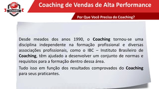 Clique para editar o título mestreCoaching de Vendas de Alta Performance
Desde meados dos anos 1990, o Coaching tornou-se uma
disciplina independente na formação profissional e diversas
associações profissionais, como o IBC – Instituto Brasileiro de
Coaching, têm ajudado a desenvolver um conjunto de normas e
requisitos para a formação dentro dessa área.
Tudo isso em função dos resultados comprovados do Coaching
para seus praticantes.
Por Que Você Precisa do Coaching?
 