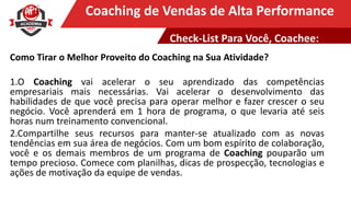 Clique para editar o título mestreCoaching de Vendas de Alta Performance
Como Tirar o Melhor Proveito do Coaching na Sua Atividade?
1.O Coaching vai acelerar o seu aprendizado das competências
empresariais mais necessárias. Vai acelerar o desenvolvimento das
habilidades de que você precisa para operar melhor e fazer crescer o seu
negócio. Você aprenderá em 1 hora de programa, o que levaria até seis
horas num treinamento convencional.
2.Compartilhe seus recursos para manter-se atualizado com as novas
tendências em sua área de negócios. Com um bom espírito de colaboração,
você e os demais membros de um programa de Coaching pouparão um
tempo precioso. Comece com planilhas, dicas de prospecção, tecnologias e
ações de motivação da equipe de vendas.
Check-List Para Você, Coachee:
 