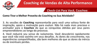 Clique para editar o título mestreCoaching de Vendas de Alta Performance
Como Tirar o Melhor Proveito do Coaching na Sua Atividade?
3. As sessões de Coaching representarão para você uma valiosa fonte de
inspiração, apoio e motivação para evoluir. Não há nada mais precioso e
animador para o Coachee do que as conquistas obtidas por seus pares
empreendedores ao longo do processo.
4. Você reduzirá seu senso de isolamento. Você descobrirá rapidamente
que você não está sozinho em seus desafios. As dores do crescimento, nas
experiências compartilhadas, são bem melhores do que as dores da inércia
ou de eventuais perdas.
Check-List Para Você, Coachee:
 
