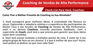 Clique para editar o título mestreCoaching de Vendas de Alta Performance
Como Tirar o Melhor Proveito do Coaching na Sua Atividade?
5. Você conseguirá gerar melhores ideias. A criatividade não floresce no
vácuo. Explorando a sabedoria coletiva e a experiência dos participantes do
Master Class e das Sessões de Coaching de Vendas de Alta Performance,
você e os demais Coachees trocarão preciosos feedbacks. Com a
supervisão do Coach, você terá o que precisa para garantir que boas ideias
sejam bem sucedidas.
6. Você terá acesso imediato a múltiplos pontos de vista. É como ter o seu
próprio grupo de foco ao seu alcance. E o que é melhor do que isso? Assim,
você poderá se dedicar ao que mais sabe fazer.
Check-List Para Você, Coachee:
 