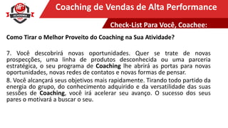 Clique para editar o título mestreCoaching de Vendas de Alta Performance
Como Tirar o Melhor Proveito do Coaching na Sua Atividade?
7. Você descobrirá novas oportunidades. Quer se trate de novas
prospecções, uma linha de produtos desconhecida ou uma parceria
estratégica, o seu programa de Coaching lhe abrirá as portas para novas
oportunidades, novas redes de contatos e novas formas de pensar.
8. Você alcançará seus objetivos mais rapidamente. Tirando todo partido da
energia do grupo, do conhecimento adquirido e da versatilidade das suas
sessões de Coaching, você irá acelerar seu avanço. O sucesso dos seus
pares o motivará a buscar o seu.
Check-List Para Você, Coachee:
 