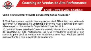 Clique para editar o título mestreCoaching de Vendas de Alta Performance
Como Tirar o Melhor Proveito do Coaching na Sua Atividade?
9. Você levará o seu negócio para o próximo nível. Não é isso que todos nós
queremos? A propósito, no Coaching, o próximo nível é definido por você -
não é o que os chamados de "especialistas" que lhe dirão.
10. Você fará suas escolhas! Como membro do Master Class e da Academia
de Coaching de Alta Performance, os seus verdadeiros motivos é que
contarão para você se colocar em movimento com foco. Você se sentirá
mais confiante e com o controle do seu futuro.
Check-List Para Você, Coachee:
 