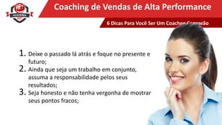 Clique para editar o título mestreCoaching de Vendas de Alta Performance
1. Deixe o passado lá atrás e foque no presente e
futuro;
2. Ainda que seja um trabalho em conjunto,
assuma a responsabilidade pelos seus
resultados;
3. Seja honesto e não tenha vergonha de mostrar
seus pontos fracos;
6 Dicas Para Você Ser Um Coachee Campeão
 