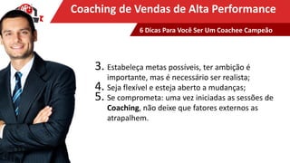 Clique para editar o título mestreCoaching de Vendas de Alta Performance
3. Estabeleça metas possíveis, ter ambição é
importante, mas é necessário ser realista;
4. Seja flexível e esteja aberto a mudanças;
5. Se comprometa: uma vez iniciadas as sessões de
Coaching, não deixe que fatores externos as
atrapalhem.
6 Dicas Para Você Ser Um Coachee Campeão
 