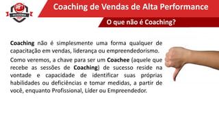 Clique para editar o título mestreCoaching de Vendas de Alta Performance
Coaching não é simplesmente uma forma qualquer de
capacitação em vendas, liderança ou empreendedorismo.
Como veremos, a chave para ser um Coachee (aquele que
recebe as sessões de Coaching) de sucesso reside na
vontade e capacidade de identificar suas próprias
habilidades ou deficiências e tomar medidas, a partir de
você, enquanto Profissional, Líder ou Empreendedor.
O que não é Coaching?
 