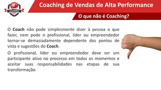 Clique para editar o título mestreCoaching de Vendas de Alta Performance
O Coach não pode simplesmente dizer à pessoa o que
fazer, nem pode o profissional, líder ou empreendedor
tornar-se demasiadamente dependente dos pontos de
vista e sugestões do Coach.
O profissional, líder ou empreendedor deve ser um
participante ativo no processo em todos os momentos e
aceitar suas responsabilidades nas etapas de sua
transformação.
O que não é Coaching?
 