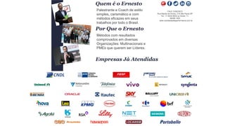 Clique para editar o título mestrePalestrante e Coach de estilo
simples, carismático e com
métodos eficazes em seus
trabalhos por todo o Brasil.
Quem é o Ernesto
Métodos com resultados
comprovados em diversas
Organizações: Multinacionais e
PMEs que querem ser Líderes.
FALE CONOSCO
Rua Marília de Dirceu, 215 São Paulo-SP
Tel.: 11-5034.8632 ou Direto: 11-
96266.1900
www.vendasdealtaperformance.com.br
Por Que o Ernesto
Empresas Já Atendidas
 