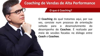 Clique para editar o título mestreCoaching de Vendas de Alta Performance
O Coaching do qual tratamos aqui, por sua
vez, consiste num processo de orientação
voltado para o desenvolvimento do
desempenho do Coachee. É realizado por
meio de sessões focadas no diálogo entre
Coach e Coachee.
O que é Coaching?
 