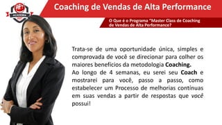 Clique para editar o título mestreCoaching de Vendas de Alta Performance
Trata-se de uma oportunidade única, simples e
comprovada de você se direcionar para colher os
maiores benefícios da metodologia Coaching.
Ao longo de 4 semanas, eu serei seu Coach e
mostrarei para você, passo a passo, como
estabelecer um Processo de melhorias contínuas
em suas vendas a partir de respostas que você
possui!
O Que é o Programa “Master Class de Coaching
de Vendas de Alta Performance?
 
