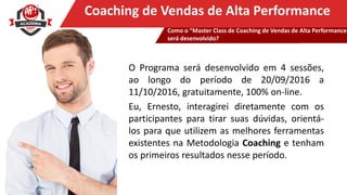 Clique para editar o título mestreCoaching de Vendas de Alta Performance
O Programa será desenvolvido em 4 sessões,
ao longo do período de 20/09/2016 a
11/10/2016, gratuitamente, 100% on-line.
Eu, Ernesto, interagirei diretamente com os
participantes para tirar suas dúvidas, orientá-
los para que utilizem as melhores ferramentas
existentes na Metodologia Coaching e tenham
os primeiros resultados nesse período.
Como o “Master Class de Coaching de Vendas de Alta Performance
será desenvolvido?
 