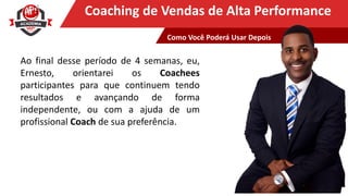 Clique para editar o título mestreCoaching de Vendas de Alta Performance
Ao final desse período de 4 semanas, eu,
Ernesto, orientarei os Coachees
participantes para que continuem tendo
resultados e avançando de forma
independente, ou com a ajuda de um
profissional Coach de sua preferência.
Como Você Poderá Usar Depois
 
