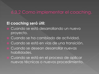 El coaching será útil:
 Cuando se está desarrollando un nuevo
proyecto.
 Cuando se ha cambiado de actividad.
 Cuando se está en vías de una transición.
 Cuando se desean desarrollar nuevas
habilidades.
 Cuando se está en el proceso de aplicar
nuevas técnicas o nuevos procedimiento.
 
