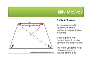 Billy McEvoy
Empty & Fill space
5 cones arranged in a
square with one in
middle. 4 players start on
4 corners.
Once a player has
passed the ball he/she
sprints to the empty cone.
This warm up game helps
players get used to
moving off the ball.
 