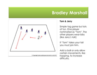 Bradley Marshall
Tom & Jerry
Simple tag game but lots
of fun. One player
nominated as “Tom”. The
other players wear bibs
(like Jerry’s tail!)
If “Tom” takes your tail
you must join him.
Add a ball or only allow
certain movements, like
hopping, to increase
difficulty.
 