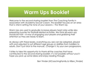 Warm Ups Booklet
Welcome to the second sharing booklet from The Coaching Family in
association with Academy Soccer Coach. This booklet focuses on an area
that is vital in setting the tone of your sessions – The Warm Up.
Warm Ups are used to gradually increase players heart rates while also
preparing muscles for football related activities. We think all warm ups
should be FUN – A way of engaging your players and grabbing their
attention so they are ready to learn.
As always with these books, everything you see can be adapted, played
with and adjusted to suit different age groups or abilities from toddlers to
adults. Don’t just stick to the manual.. Change it, try your own progressions.
I’d like to take this opportunity to thank all the coaches that have
contributed to the second sharing booklet, it’s not possible without you!! I
hope you pick up some ideas and enjoy reading through.
Ben Trinder (@CoachingFamily & @Ben_Trinder)
 