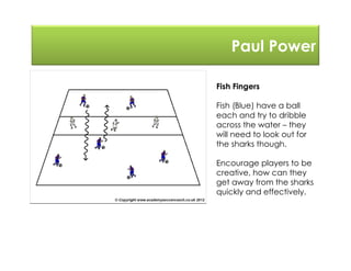 Paul Power
Fish Fingers
Fish (Blue) have a ball
each and try to dribble
across the water – they
will need to look out for
the sharks though.
Encourage players to be
creative, how can they
get away from the sharks
quickly and effectively.
 
