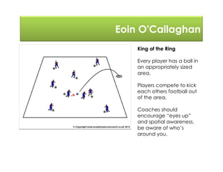 Eoin O'Callaghan
King of the Ring
Every player has a ball in
an appropriately sized
area.
Players compete to kick
each others football out
of the area.
Coaches should
encourage “eyes up”
and spatial awareness,
be aware of who’s
around you.
 