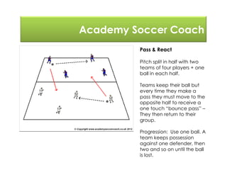 Academy Soccer Coach
Pass & React
Pitch split in half with two
teams of four players + one
ball in each half.
Teams keep their ball but
every time they make a
pass they must move to the
opposite half to receive a
one touch “bounce pass” –
They then return to their
group.
Progression: Use one ball. A
team keeps possession
against one defender, then
two and so on until the ball
is lost.
 