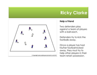Ricky Clarke
Help a Friend
Two defenders play
against a team of players
with a ball each.
Defenders try to kick the
footballs away.
Once a player has had
his/her football kicked
away, they must try to
help other players in their
team retain possession.
 