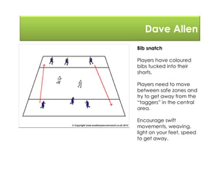 Dave Allen
Bib snatch
Players have coloured
bibs tucked into their
shorts.
Players need to move
between safe zones and
try to get away from the
“taggers” in the central
area.
Encourage swift
movements, weaving,
light on your feet, speed
to get away.
 