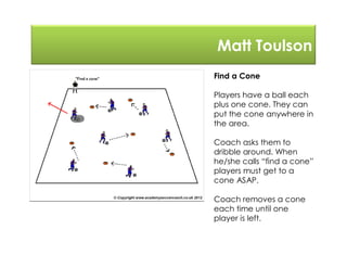 Matt Toulson
Find a Cone
Players have a ball each
plus one cone. They can
put the cone anywhere in
the area.
Coach asks them to
dribble around. When
he/she calls “find a cone”
players must get to a
cone ASAP.
Coach removes a cone
each time until one
player is left.
 