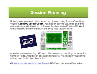 Session Planning
All the games you see in this booklet are planned using Soccer Coaching
website Academy Soccer Coach. ASC has an easy to use, drag and drop
session planner which various professional clubs such as Chelsea FC, West
Ham United FC and Fulham FC use to bring their sessions to life.
As well as session planning, ASC also offer numerous coaching resources for
members to download such as Session Templates, Pro Academy Coaching
sessions and Tactical Analysis notes.
Visit www.academysoccercoach.co.uk NOW and get yourself signed up.
 