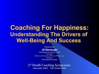 Coaching For Happiness: Understanding The Drivers of  Well-Being And Success  Presented by Jill Macnaught Psychologist and Executive Coach Principal of C ENTRE FOR   C OACHING &   P OSITIVE   P SYCHOLOGY Director of The Executive Coach 2 nd  Health Coaching Symposium  Newcastle, NSW  13th October 2006 